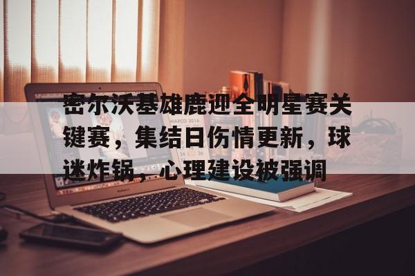 九游网页登录官网平台密尔沃基雄鹿迎全明星赛关键赛，集结日伤情更新，球迷炸锅，心理建设被强调的简单介绍